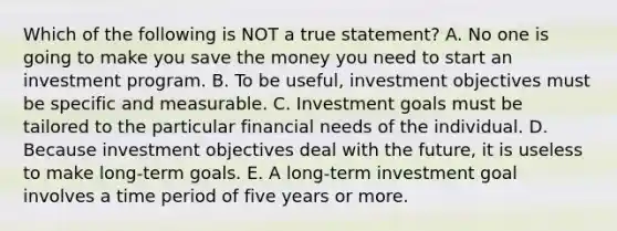 Which of the following is NOT a true statement? A. No one is going to make you save the money you need to start an investment program. B. To be useful, investment objectives must be specific and measurable. C. Investment goals must be tailored to the particular financial needs of the individual. D. Because investment objectives deal with the future, it is useless to make long-term goals. E. A long-term investment goal involves a time period of five years or more.