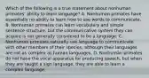 Which of the following is a true statement about nonhuman primates' ability to learn language? A. Nonhuman primates have essentially no ability to learn how to use words to communicate. B. Nonhuman primates can learn vocabulary and simple sentence structure, but the communicative system they can acquire is not generally considered to be a language. C. Nonhuman primates naturally use language to communicate with other members of their species, although their languages are not as complex as human languages. D. Nonhuman primates do not have the vocal apparatus for producing speech, but when they are taught a sign language, they are able to learn a complex language.