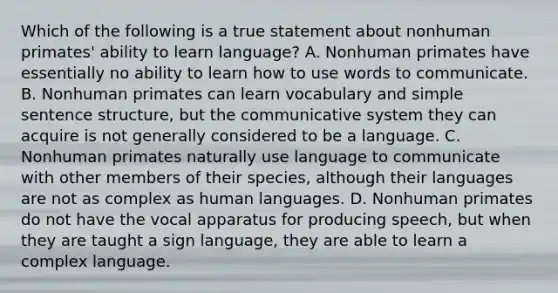 Which of the following is a true statement about nonhuman primates' ability to learn language? A. Nonhuman primates have essentially no ability to learn how to use words to communicate. B. Nonhuman primates can learn vocabulary and simple <a href='https://www.questionai.com/knowledge/kNbx0VOKIV-sentence-structure' class='anchor-knowledge'>sentence structure</a>, but the communicative system they can acquire is not generally considered to be a language. C. Nonhuman primates naturally use language to communicate with other members of their species, although their languages are not as complex as human languages. D. Nonhuman primates do not have the vocal apparatus for producing speech, but when they are taught a sign language, they are able to learn a complex language.