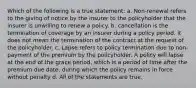 Which of the following is a true statement: a. Non-renewal refers to the giving of notice by the insurer to the policyholder that the insurer is unwilling to renew a policy. b. cancellation is the termination of coverage by an insurer during a policy period. it does not mean the termination of the contract at the request of the policyholder. c. Lapse refers to policy termination due to non-payment of the premium by the policyholder. A policy will lapse at the end of the grace period, which is a period of time after the premium due date, during which the policy remains in force without penalty d. All of the statements are true.