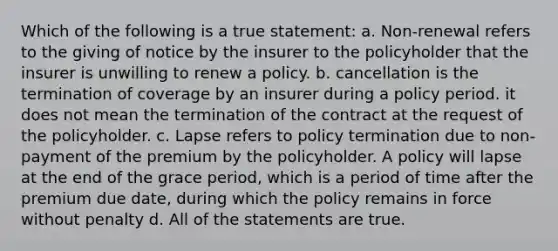 Which of the following is a true statement: a. Non-renewal refers to the giving of notice by the insurer to the policyholder that the insurer is unwilling to renew a policy. b. cancellation is the termination of coverage by an insurer during a policy period. it does not mean the termination of the contract at the request of the policyholder. c. Lapse refers to policy termination due to non-payment of the premium by the policyholder. A policy will lapse at the end of the grace period, which is a period of time after the premium due date, during which the policy remains in force without penalty d. All of the statements are true.