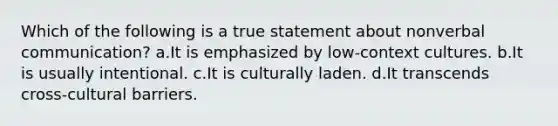 Which of the following is a true statement about nonverbal communication? a.It is emphasized by low-context cultures. b.It is usually intentional. c.It is culturally laden. d.It transcends cross-cultural barriers.