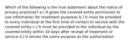 Which of the following is the true statement about the notice of privacy practices? a.) It gives the covered entity permission to use information for treatment purposes b.) It must be provided to every individual at the first time of contact or service with the covered entity c.) It must be provided to the individual by the covered entity within 10 days after receipt of treatment or service d.) It serves the same purpose as the authorization