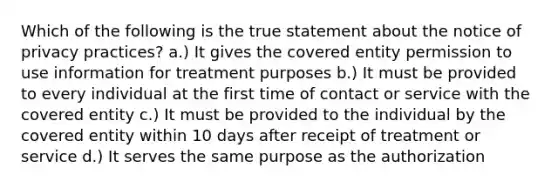 Which of the following is the true statement about the notice of privacy practices? a.) It gives the covered entity permission to use information for treatment purposes b.) It must be provided to every individual at the first time of contact or service with the covered entity c.) It must be provided to the individual by the covered entity within 10 days after receipt of treatment or service d.) It serves the same purpose as the authorization