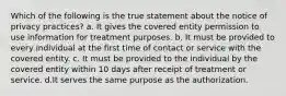 Which of the following is the true statement about the notice of privacy practices? a. It gives the covered entity permission to use information for treatment purposes. b. It must be provided to every individual at the first time of contact or service with the covered entity. c. It must be provided to the individual by the covered entity within 10 days after receipt of treatment or service. d.It serves the same purpose as the authorization.