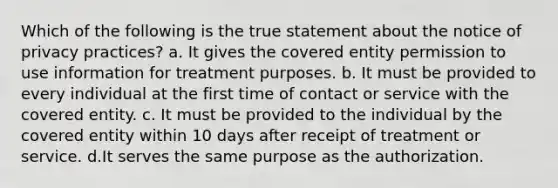 Which of the following is the true statement about the notice of privacy practices? a. It gives the covered entity permission to use information for treatment purposes. b. It must be provided to every individual at the first time of contact or service with the covered entity. c. It must be provided to the individual by the covered entity within 10 days after receipt of treatment or service. d.It serves the same purpose as the authorization.