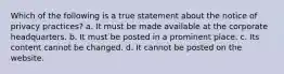 Which of the following is a true statement about the notice of privacy practices? a. It must be made available at the corporate headquarters. b. It must be posted in a prominent place. c. Its content cannot be changed. d. It cannot be posted on the website.