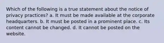 Which of the following is a true statement about the notice of privacy practices? a. It must be made available at the corporate headquarters. b. It must be posted in a prominent place. c. Its content cannot be changed. d. It cannot be posted on the website.