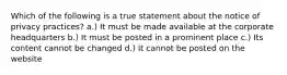 Which of the following is a true statement about the notice of privacy practices? a.) It must be made available at the corporate headquarters b.) It must be posted in a prominent place c.) Its content cannot be changed d.) It cannot be posted on the website