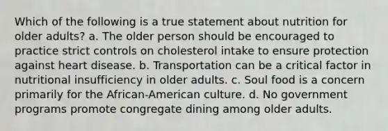 Which of the following is a true statement about nutrition for older adults? a. The older person should be encouraged to practice strict controls on cholesterol intake to ensure protection against heart disease. b. Transportation can be a critical factor in nutritional insufficiency in older adults. c. Soul food is a concern primarily for the African-American culture. d. No government programs promote congregate dining among older adults.