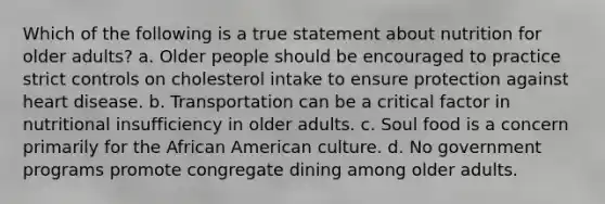 Which of the following is a true statement about nutrition for older adults? a. Older people should be encouraged to practice strict controls on cholesterol intake to ensure protection against heart disease. b. Transportation can be a critical factor in nutritional insufficiency in older adults. c. Soul food is a concern primarily for the African American culture. d. No government programs promote congregate dining among older adults.