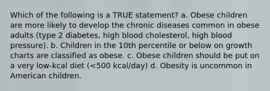 Which of the following is a TRUE statement? a. Obese children are more likely to develop the chronic diseases common in obese adults (type 2 diabetes, high blood cholesterol, high blood pressure). b. Children in the 10th percentile or below on growth charts are classified as obese. c. Obese children should be put on a very low-kcal diet (<500 kcal/day) d. Obesity is uncommon in American children.