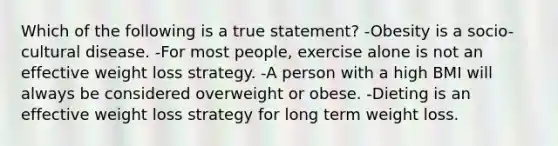 Which of the following is a true statement? -Obesity is a socio-cultural disease. -For most people, exercise alone is not an effective weight loss strategy. -A person with a high BMI will always be considered overweight or obese. -Dieting is an effective weight loss strategy for long term weight loss.