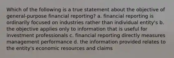 Which of the following is a true statement about the objective of general-purpose financial reporting? a. financial reporting is ordinarily focused on industries rather than individual entity's b. the objective applies only to information that is useful for investment professionals c. financial reporting directly measures management performance d. the information provided relates to the entity's economic resources and claims