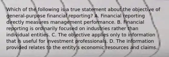 Which of the following is a true statement about the objective of general-purpose financial reporting? A. Financial reporting directly measures management performance. B. Financial reporting is ordinarily focused on industries rather than individual entities. C. The objective applies only to information that is useful for investment professionals. D. The information provided relates to the entity's economic resources and claims.