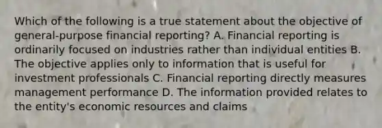 Which of the following is a true statement about the objective of general-purpose financial reporting? A. Financial reporting is ordinarily focused on industries rather than individual entities B. The objective applies only to information that is useful for investment professionals C. Financial reporting directly measures management performance D. The information provided relates to the entity's <a href='https://www.questionai.com/knowledge/kLldey2hut-economic-resources' class='anchor-knowledge'>economic resources</a> and claims