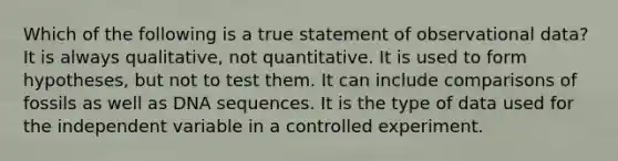 Which of the following is a true statement of observational data? It is always qualitative, not quantitative. It is used to form hypotheses, but not to test them. It can include comparisons of fossils as well as DNA sequences. It is the type of data used for the independent variable in a controlled experiment.