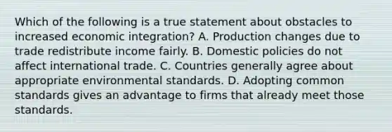 Which of the following is a true statement about obstacles to increased economic​ integration? A. Production changes due to trade redistribute income fairly. B. Domestic policies do not affect international trade. C. Countries generally agree about appropriate environmental standards. D. Adopting common standards gives an advantage to firms that already meet those standards.