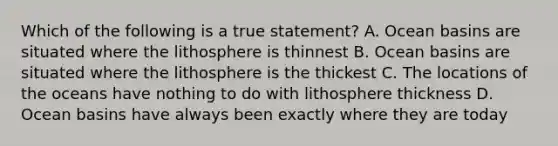 Which of the following is a true statement? A. Ocean basins are situated where the lithosphere is thinnest B. Ocean basins are situated where the lithosphere is the thickest C. The locations of the oceans have nothing to do with lithosphere thickness D. Ocean basins have always been exactly where they are today