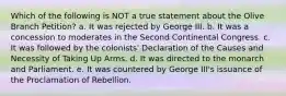 Which of the following is NOT a true statement about the Olive Branch Petition? a. It was rejected by George III. b. It was a concession to moderates in the Second Continental Congress. c. It was followed by the colonists' Declaration of the Causes and Necessity of Taking Up Arms. d. It was directed to the monarch and Parliament. e. It was countered by George III's issuance of the Proclamation of Rebellion.