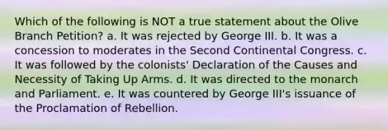 Which of the following is NOT a true statement about the Olive Branch Petition? a. It was rejected by George III. b. It was a concession to moderates in the Second Continental Congress. c. It was followed by the colonists' Declaration of the Causes and Necessity of Taking Up Arms. d. It was directed to the monarch and Parliament. e. It was countered by George III's issuance of the Proclamation of Rebellion.