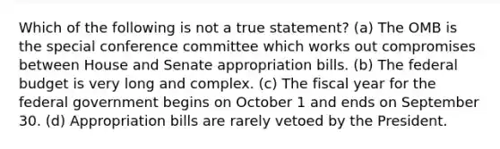 Which of the following is not a true statement? (a) The OMB is the special conference committee which works out compromises between House and Senate appropriation bills. (b) The federal budget is very long and complex. (c) The fiscal year for the federal government begins on October 1 and ends on September 30. (d) Appropriation bills are rarely vetoed by the President.