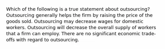 Which of the following is a true statement about outsourcing? Outsourcing generally helps the firm by raising the price of the goods sold. Outsourcing may decrease wages for domestic workers. Outsourcing will decrease the overall supply of workers that a firm can employ. There are no significant economic trade-offs with regard to outsourcing.