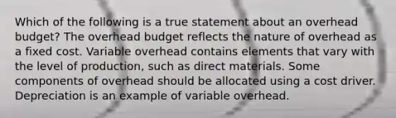 Which of the following is a true statement about an overhead budget? The overhead budget reflects the nature of overhead as a fixed cost. Variable overhead contains elements that vary with the level of production, such as direct materials. Some components of overhead should be allocated using a cost driver. Depreciation is an example of variable overhead.