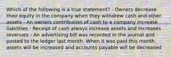 Which of the following is a true statement? - Owners decrease their equity in the company when they withdrew cash and other assets - An owners contribution of cash to a company increase liabilities - Receipt of cash always increase assets and increases revenues - An advertising bill was recorded in the journal and posted to the ledger last month. When it was paid this month, assets will be increased and accounts payable will be decreased