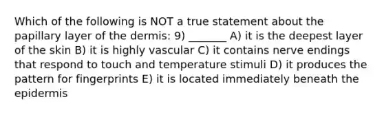 Which of the following is NOT a true statement about the papillary layer of the dermis: 9) _______ A) it is the deepest layer of the skin B) it is highly vascular C) it contains nerve endings that respond to touch and temperature stimuli D) it produces the pattern for fingerprints E) it is located immediately beneath the epidermis