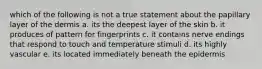 which of the following is not a true statement about the papillary layer of the dermis a. its the deepest layer of the skin b. it produces of pattern for fingerprints c. it contains nerve endings that respond to touch and temperature stimuli d. its highly vascular e. its located immediately beneath the epidermis