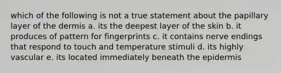 which of the following is not a true statement about the papillary layer of the dermis a. its the deepest layer of the skin b. it produces of pattern for fingerprints c. it contains nerve endings that respond to touch and temperature stimuli d. its highly vascular e. its located immediately beneath the epidermis