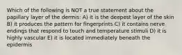 Which of the following is NOT a true statement about the papillary layer of the dermis: A) it is the deepest layer of the skin B) it produces the pattern for fingerprints C) it contains nerve endings that respond to touch and temperature stimuli D) it is highly vascular E) it is located immediately beneath the epidermis