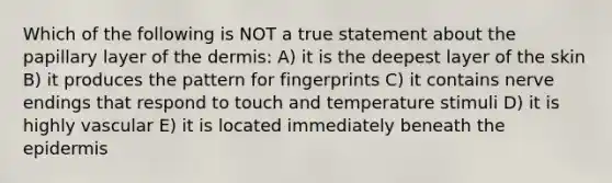 Which of the following is NOT a true statement about the papillary layer of the dermis: A) it is the deepest layer of the skin B) it produces the pattern for fingerprints C) it contains nerve endings that respond to touch and temperature stimuli D) it is highly vascular E) it is located immediately beneath the epidermis