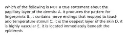 Which of the following is NOT a true statement about the papillary layer of the dermis: A. it produces the pattern for fingerprints B. it contains nerve endings that respond to touch and temperature stimuli C. it is the deepest layer of the skin D. it is highly vascular E. it is located immediately beneath the epidermis