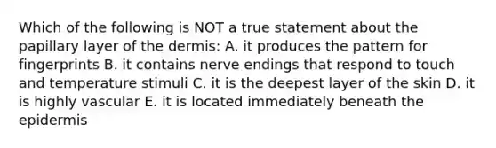 Which of the following is NOT a true statement about the papillary layer of the dermis: A. it produces the pattern for fingerprints B. it contains nerve endings that respond to touch and temperature stimuli C. it is the deepest layer of the skin D. it is highly vascular E. it is located immediately beneath the epidermis