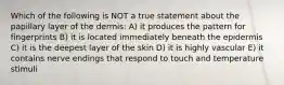Which of the following is NOT a true statement about the papillary layer of the dermis: A) it produces the pattern for fingerprints B) it is located immediately beneath the epidermis C) it is the deepest layer of the skin D) it is highly vascular E) it contains nerve endings that respond to touch and temperature stimuli
