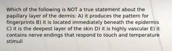 Which of the following is NOT a true statement about the papillary layer of the dermis: A) it produces the pattern for fingerprints B) it is located immediately beneath the epidermis C) it is the deepest layer of the skin D) it is highly vascular E) it contains nerve endings that respond to touch and temperature stimuli