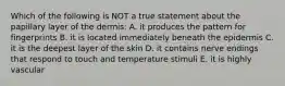 Which of the following is NOT a true statement about the papillary layer of the dermis: A. it produces the pattern for fingerprints B. it is located immediately beneath the epidermis C. it is the deepest layer of the skin D. it contains nerve endings that respond to touch and temperature stimuli E. it is highly vascular