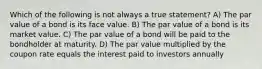 Which of the following is not always a true statement? A) The par value of a bond is its face value. B) The par value of a bond is its market value. C) The par value of a bond will be paid to the bondholder at maturity. D) The par value multiplied by the coupon rate equals the interest paid to investors annually