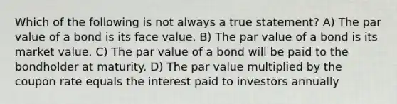 Which of the following is not always a true statement? A) The par value of a bond is its face value. B) The par value of a bond is its market value. C) The par value of a bond will be paid to the bondholder at maturity. D) The par value multiplied by the coupon rate equals the interest paid to investors annually