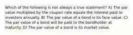 Which of the following is not always a true statement? A) The par value multiplied by the coupon rate equals the interest paid to investors annually. B) The par value of a bond is its face value. C) The par value of a bond will be paid to the bondholder at maturity. D) The par value of a bond is its market value.