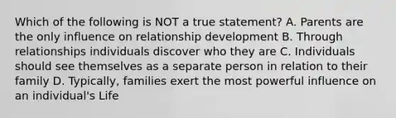 Which of the following is NOT a true statement? A. Parents are the only influence on relationship development B. Through relationships individuals discover who they are C. Individuals should see themselves as a separate person in relation to their family D. Typically, families exert the most powerful influence on an individual's Life