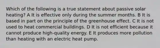 Which of the following is a true statement about passive solar heating? A It is effective only during the summer months. B It is based in part on the principle of the greenhouse effect. C It is not used to heat commercial buildings. D It is not efficient because it cannot produce high-quality energy. E It produces more pollution than heating with an electric heat pump.