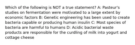 Which of the following is NOT a true statement? A: Pasteur's studies on fermentation were motivated to a large extent by economic factors B: Genetic engineering has been used to create bacteria capable or producing human insulin C: Most species of bacteria are harmful to humans D: Acidic bacterial waste products are responsible for the curdling of milk into yogurt and cottage cheese