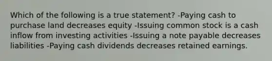 Which of the following is a true statement? -Paying cash to purchase land decreases equity -Issuing common stock is a cash inflow from investing activities -Issuing a note payable decreases liabilities -Paying cash dividends decreases retained earnings.