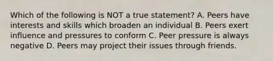 Which of the following is NOT a true statement? A. Peers have interests and skills which broaden an individual B. Peers exert influence and pressures to conform C. Peer pressure is always negative D. Peers may project their issues through friends.