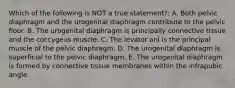 Which of the following is NOT a true statement?: A. Both pelvic diaphragm and the urogenital diaphragm contribute to the pelvic floor. B. The urogenital diaphragm is principally connective tissue and the coccygeus muscle. C. The levator ani is the principal muscle of the pelvic diaphragm. D. The urogenital diaphragm is superficial to the pelvic diaphragm. E. The urogenital diaphragm is formed by connective tissue membranes within the infrapubic angle.