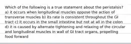 Which of the following is a true statement about the peristalsis? a) it occurs when longitudinal muscles oppose the action of transverse muscles b) its rate is consistent throughout the GI tract c) it occurs in the small intestine but not at all in the colon d) it is caused by alternate tightening and relaxing of the circular and longitudinal muscles in wall of GI tract organs, propelling food forward