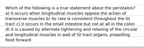 Which of the following is a true statement about the peristalsis? a) it occurs when longitudinal muscles oppose the action of transverse muscles b) its rate is consistent throughout the GI tract c) it occurs in <a href='https://www.questionai.com/knowledge/kt623fh5xn-the-small-intestine' class='anchor-knowledge'>the small intestine</a> but not at all in the colon d) it is caused by alternate tightening and relaxing of the circular and longitudinal muscles in wall of GI tract organs, propelling food forward